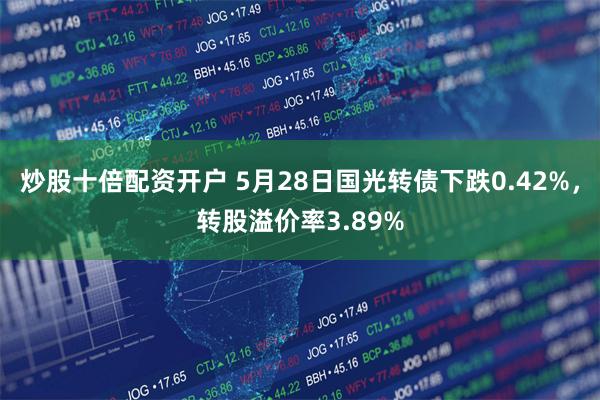 炒股十倍配资开户 5月28日国光转债下跌0.42%,转股溢价率3.89%