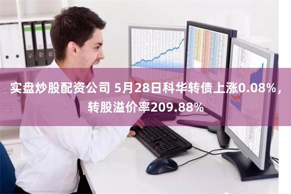 实盘炒股配资公司 5月28日科华转债上涨0.08%,转股溢价率209.88%
