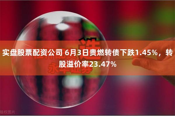 实盘股票配资公司 6月3日贵燃转债下跌1.45%，转股溢