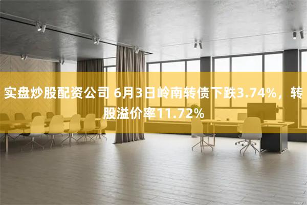 实盘炒股配资公司 6月3日岭南转债下跌3.74%,转股溢价率11.72%