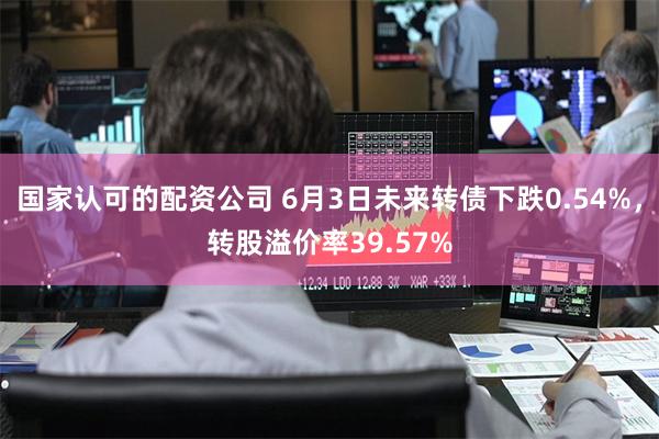 国家认可的配资公司 6月3日未来转债下跌0.54%,转股溢价率39.57%