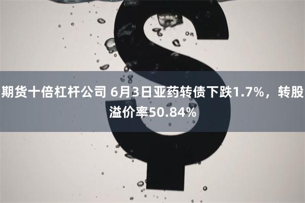 期货十倍杠杆公司 6月3日亚药转债下跌1.7%,转股溢价率50.84%