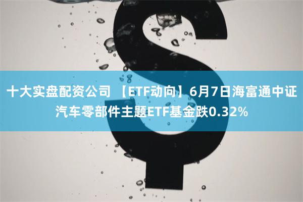 十大实盘配资公司 【ETF动向】6月7日海富通中证汽车零部件主题ETF基金跌0.32%