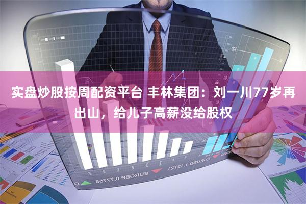 实盘炒股按周配资平台 丰林集团:刘一川77岁再出山,给儿子高薪没给股权