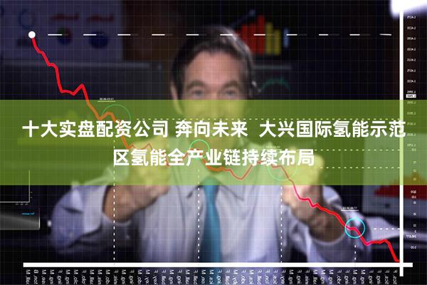 十大实盘配资公司 奔向未来 大兴国际氢能示范区氢能全产业链持续布局