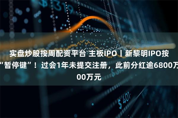 实盘炒股按周配资平台 主板IPO丨新黎明IPO按下“暂停键”!过会1年未提交注册,此前分红逾6800万元