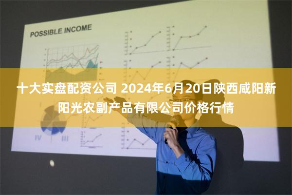 十大实盘配资公司 2024年6月20日陕西咸阳新阳光农副产品有限公司价格行情