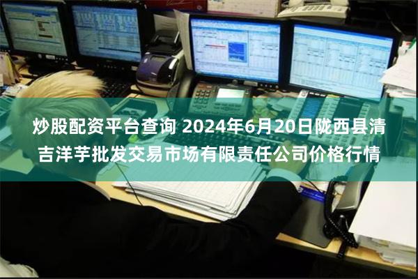 炒股配资平台查询 2024年6月20日陇西县清吉洋芋批发交易市场有限责任公司价格行情