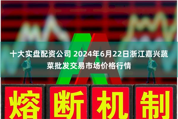 十大实盘配资公司 2024年6月22日浙江嘉兴蔬菜批发交易市场价格行情