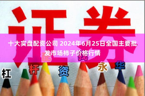 十大实盘配资公司 2024年6月25日全国主要批发市场柿子价格行情