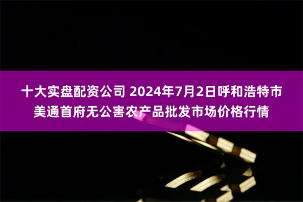 十大实盘配资公司 2024年7月2日呼和浩特市美通首府无公害农产品批发市场价格行情