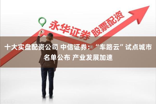 十大实盘配资公司 中信证券:“车路云”试点城市名单公布 产业发展加速