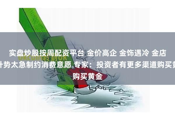 实盘炒股按周配资平台 金价高企 金饰遇冷 金店:升势太急制约消费意愿 专家:投资者有更多渠道购买黄金