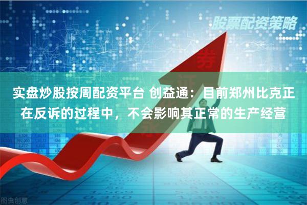 实盘炒股按周配资平台 创益通:目前郑州比克正在反诉的过程中,不会影响其正常的生产经营