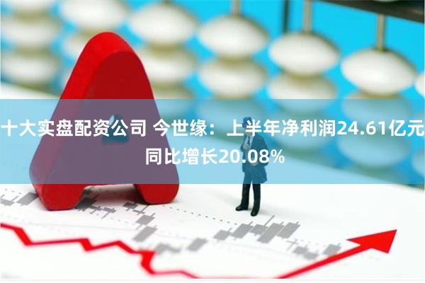 十大实盘配资公司 今世缘:上半年净利润24.61亿元 同比增长20.08%