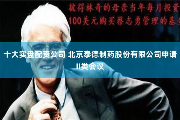 十大实盘配资公司 北京泰德制药股份有限公司申请II类会议