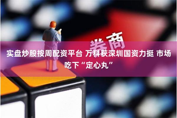 实盘炒股按周配资平台 万科获深圳国资力挺 市场吃下“定心丸”