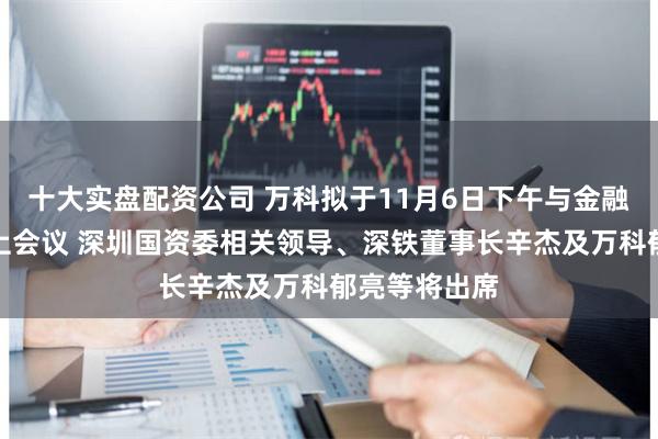 十大实盘配资公司 万科拟于11月6日下午与金融机构召开线上会议 深圳国资委相关领导、深铁董事长辛杰及万科郁亮等将出席