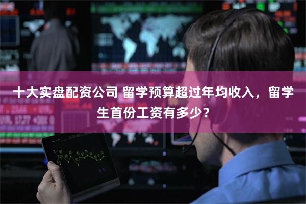 十大实盘配资公司 留学预算超过年均收入，留学生首份工资有多少？