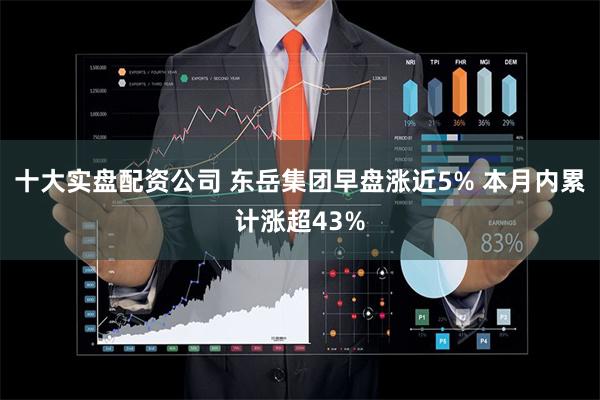 十大实盘配资公司 东岳集团早盘涨近5% 本月内累计涨超43%