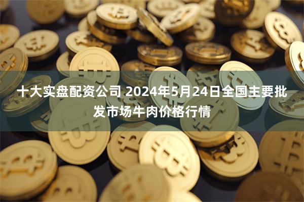 十大实盘配资公司 2024年5月24日全国主要批发市场牛肉价格行情