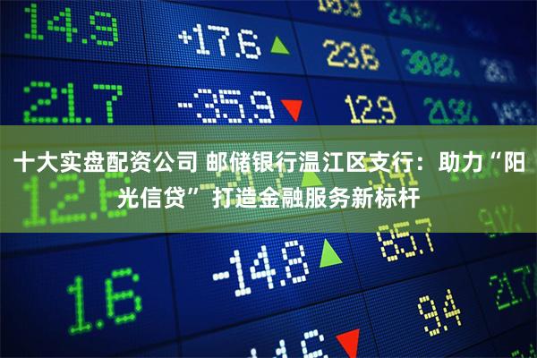 十大实盘配资公司 邮储银行温江区支行：助力“阳光信贷” 打造