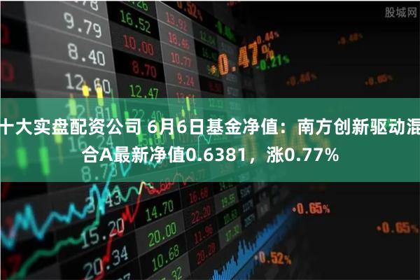 十大实盘配资公司 6月6日基金净值：南方创新驱动混合A最新净值0.6381，涨0.77%