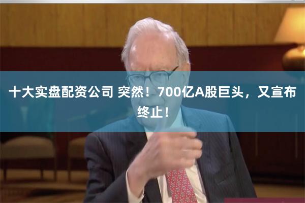 十大实盘配资公司 突然！700亿A股巨头，又宣布终止！