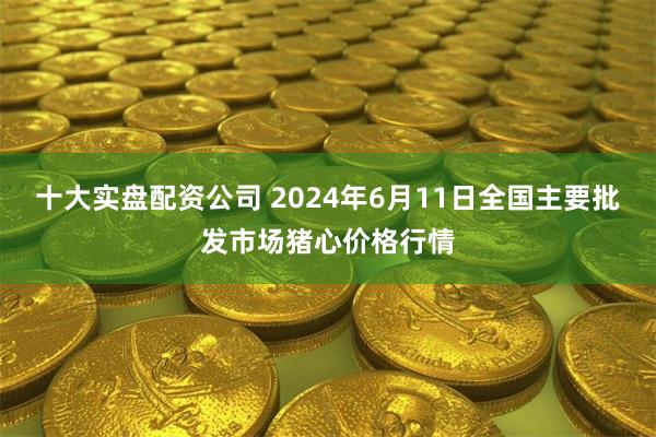 十大实盘配资公司 2024年6月11日全国主要批发市场猪