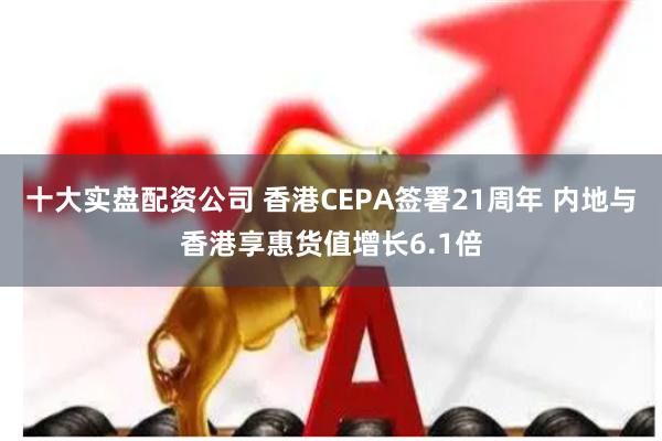 十大实盘配资公司 香港CEPA签署21周年 内地与香港享