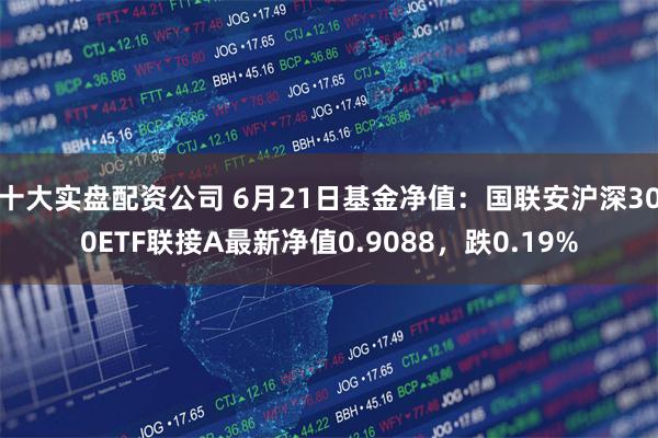 十大实盘配资公司 6月21日基金净值:国联安沪深300ETF联接A最新净值0.9088,跌0.19%