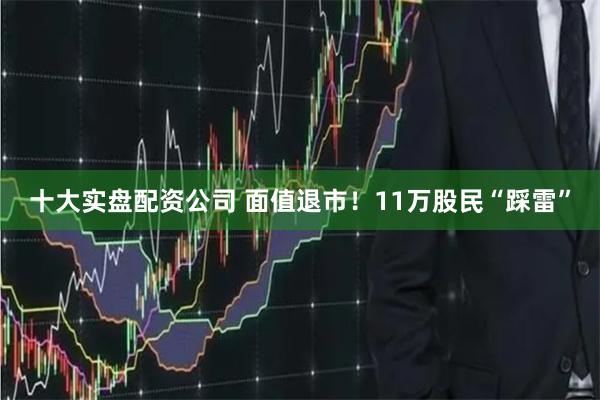 十大实盘配资公司 面值退市！11万股民“踩雷”