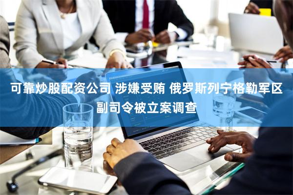 可靠炒股配资公司 涉嫌受贿 俄罗斯列宁格勒军区副司令被立案调查