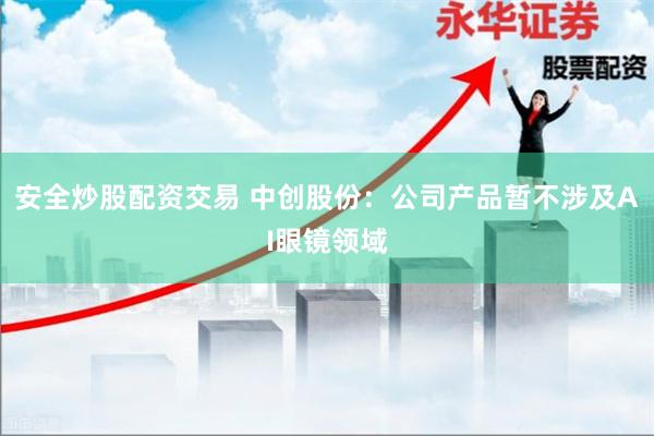 安全炒股配资交易 中创股份:公司产品暂不涉及AI眼镜领域