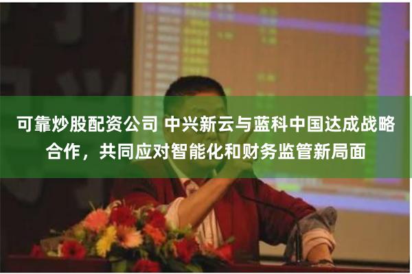 可靠炒股配资公司 中兴新云与蓝科中国达成战略合作,共同应对智能化和财务监管新局面
