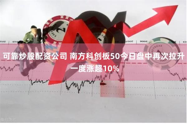 可靠炒股配资公司 南方科创板50今日盘中再次拉升 一度涨超10%