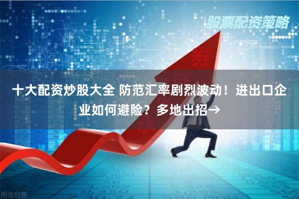 十大配资炒股大全 防范汇率剧烈波动！进出口企业如何避险？多地出招→