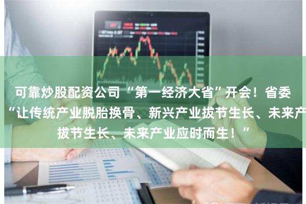 可靠炒股配资公司 “第一经济大省”开会！省委书记做出部署：“让传统产业脱胎换骨、新兴产业拔节生长、未来产业应时而生！”