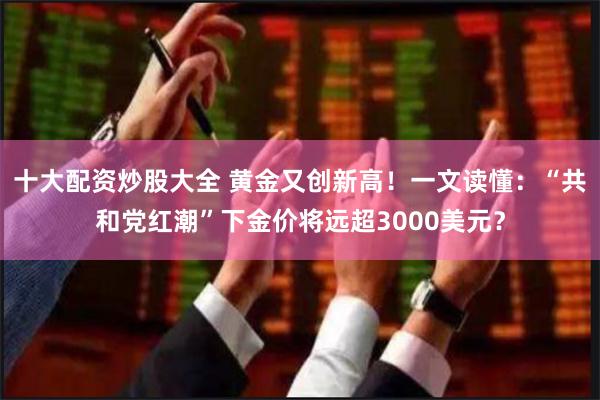 十大配资炒股大全 黄金又创新高！一文读懂：“共和党红潮”下金价将远超3000美元？
