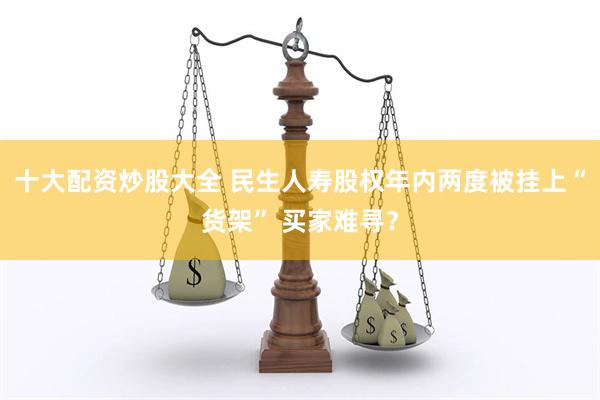 十大配资炒股大全 民生人寿股权年内两度被挂上“货架” 买家难寻？