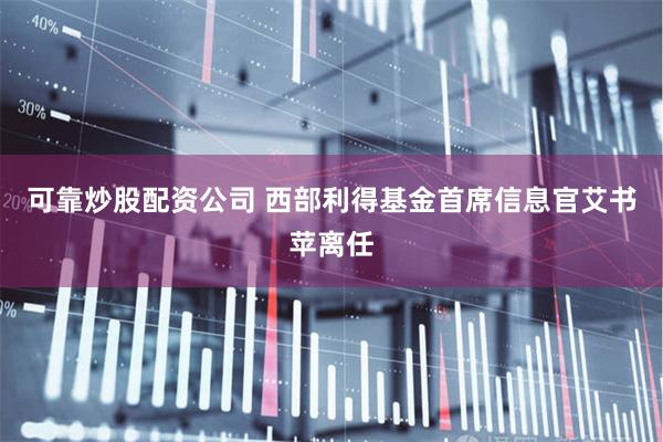 可靠炒股配资公司 西部利得基金首席信息官艾书苹离任