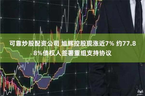 可靠炒股配资公司 旭辉控股现涨近7% 约77.88%债权人签署重组支持协议