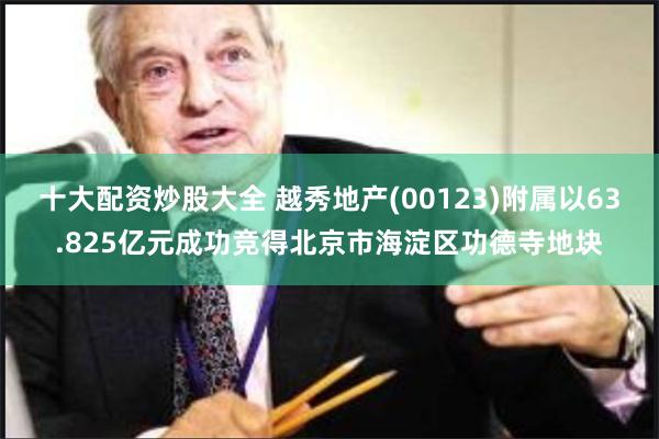 十大配资炒股大全 越秀地产(00123)附属以63.825亿元成功竞得北京市海淀区功德寺地块