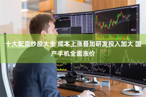 十大配资炒股大全 成本上涨叠加研发投入加大 国产手机全面涨价