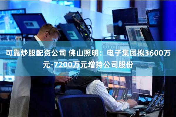 可靠炒股配资公司 佛山照明:电子集团拟3600万元-7200万元增持公司股份