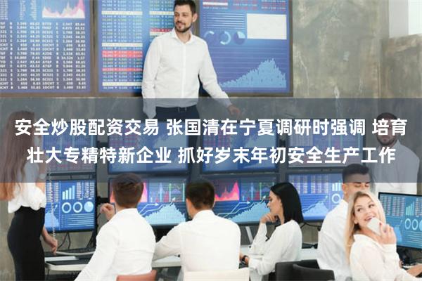 安全炒股配资交易 张国清在宁夏调研时强调 培育壮大专精特新企业 抓好岁末年初安全生产工作
