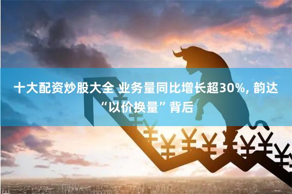 十大配资炒股大全 业务量同比增长超30%, 韵达“以价换量”背后