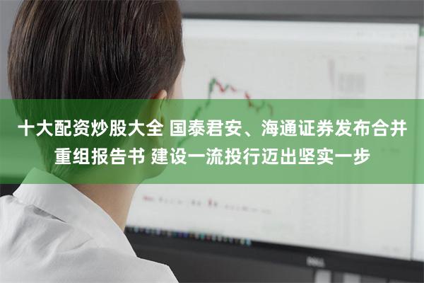 十大配资炒股大全 国泰君安、海通证券发布合并重组报告书 建设一流投行迈出坚实一步