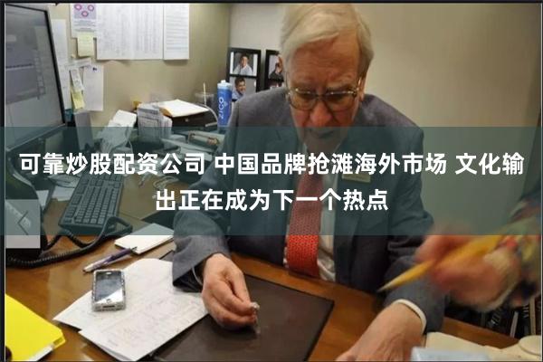 可靠炒股配资公司 中国品牌抢滩海外市场 文化输出正在成为下一个热点