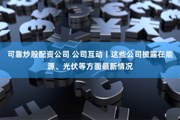 可靠炒股配资公司 公司互动丨这些公司披露在能源、光伏等方面最新情况